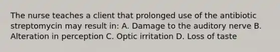 The nurse teaches a client that prolonged use of the antibiotic streptomycin may result in: A. Damage to the auditory nerve B. Alteration in perception C. Optic irritation D. Loss of taste