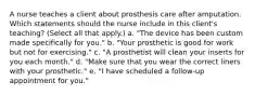 A nurse teaches a client about prosthesis care after amputation. Which statements should the nurse include in this client's teaching? (Select all that apply.) a. "The device has been custom made specifically for you." b. "Your prosthetic is good for work but not for exercising." c. "A prosthetist will clean your inserts for you each month." d. "Make sure that you wear the correct liners with your prosthetic." e. "I have scheduled a follow-up appointment for you."