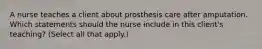 A nurse teaches a client about prosthesis care after amputation. Which statements should the nurse include in this client's teaching? (Select all that apply.)