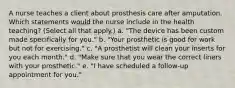 A nurse teaches a client about prosthesis care after amputation. Which statements would the nurse include in the health teaching? (Select all that apply.) a. "The device has been custom made specifically for you." b. "Your prosthetic is good for work but not for exercising." c. "A prosthetist will clean your inserts for you each month." d. "Make sure that you wear the correct liners with your prosthetic." e. "I have scheduled a follow-up appointment for you."