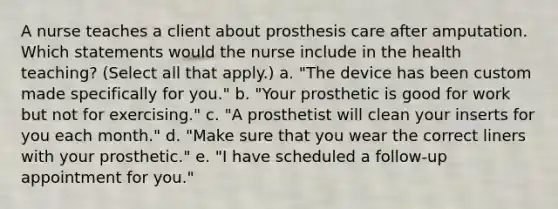 A nurse teaches a client about prosthesis care after amputation. Which statements would the nurse include in the health teaching? (Select all that apply.) a. "The device has been custom made specifically for you." b. "Your prosthetic is good for work but not for exercising." c. "A prosthetist will clean your inserts for you each month." d. "Make sure that you wear the correct liners with your prosthetic." e. "I have scheduled a follow-up appointment for you."