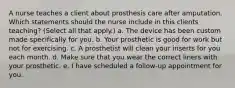 A nurse teaches a client about prosthesis care after amputation. Which statements should the nurse include in this clients teaching? (Select all that apply.) a. The device has been custom made specifically for you. b. Your prosthetic is good for work but not for exercising. c. A prosthetist will clean your inserts for you each month. d. Make sure that you wear the correct liners with your prosthetic. e. I have scheduled a follow-up appointment for you.