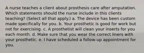 A nurse teaches a client about prosthesis care after amputation. Which statements should the nurse include in this clients teaching? (Select all that apply.) a. The device has been custom made specifically for you. b. Your prosthetic is good for work but not for exercising. c. A prosthetist will clean your inserts for you each month. d. Make sure that you wear the correct liners with your prosthetic. e. I have scheduled a follow-up appointment for you.