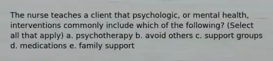 The nurse teaches a client that psychologic, or mental health, interventions commonly include which of the following? (Select all that apply) a. psychotherapy b. avoid others c. support groups d. medications e. family support