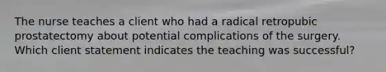 The nurse teaches a client who had a radical retropubic prostatectomy about potential complications of the surgery. Which client statement indicates the teaching was successful?