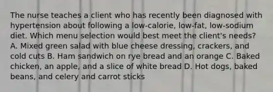 The nurse teaches a client who has recently been diagnosed with hypertension about following a low-calorie, low-fat, low-sodium diet. Which menu selection would best meet the client's needs? A. Mixed green salad with blue cheese dressing, crackers, and cold cuts B. Ham sandwich on rye bread and an orange C. Baked chicken, an apple, and a slice of white bread D. Hot dogs, baked beans, and celery and carrot sticks