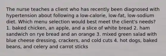 The nurse teaches a client who has recently been diagnosed with hypertension about following a low-calorie, low-fat, low-sodium diet. Which menu selection would best meet the client's needs? 1. baked chicken, an apple, and a slice of white bread 2. ham sandwich on rye bread and an orange 3. mixed green salad with blue cheese dressing, crackers, and cold cuts 4. hot dogs, baked beans, and celery and carrot sticks