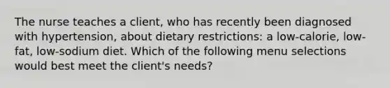 The nurse teaches a client, who has recently been diagnosed with hypertension, about dietary restrictions: a low-calorie, low-fat, low-sodium diet. Which of the following menu selections would best meet the client's needs?