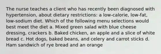 The nurse teaches a client who has recently been diagnosed with hypertension, about dietary restrictions: a low-calorie, low-fat, low-sodium diet. Which of the following menu selections would best meet the diet a. Mixed green salad with blue cheese dressing, crackers b. Baked chicken, an apple and a slice of white bread c. Hot dogs, baked beans, and celery and carrot sticks d. Ham sandwich of rye bread and an orange