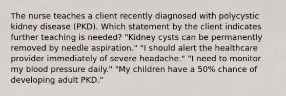 The nurse teaches a client recently diagnosed with polycystic kidney disease (PKD). Which statement by the client indicates further teaching is needed? "Kidney cysts can be permanently removed by needle aspiration." "I should alert the healthcare provider immediately of severe headache." "I need to monitor my blood pressure daily." "My children have a 50% chance of developing adult PKD."