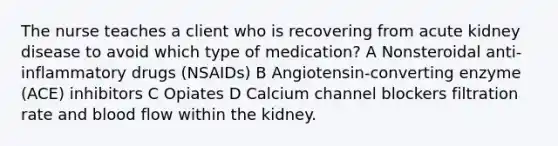 The nurse teaches a client who is recovering from acute kidney disease to avoid which type of medication? A Nonsteroidal anti-inflammatory drugs (NSAIDs) B Angiotensin-converting enzyme (ACE) inhibitors C Opiates D Calcium channel blockers filtration rate and blood flow within the kidney.