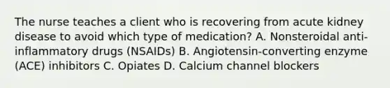 The nurse teaches a client who is recovering from acute kidney disease to avoid which type of medication? A. Nonsteroidal anti-inflammatory drugs (NSAIDs) B. Angiotensin-converting enzyme (ACE) inhibitors C. Opiates D. Calcium channel blockers