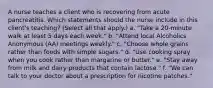 A nurse teaches a client who is recovering from acute pancreatitis. Which statements should the nurse include in this client's teaching? (Select all that apply.) a. "Take a 20-minute walk at least 5 days each week." b. "Attend local Alcoholics Anonymous (AA) meetings weekly." c. "Choose whole grains rather than foods with simple sugars." d. "Use cooking spray when you cook rather than margarine or butter." e. "Stay away from milk and dairy products that contain lactose." f. "We can talk to your doctor about a prescription for nicotine patches."