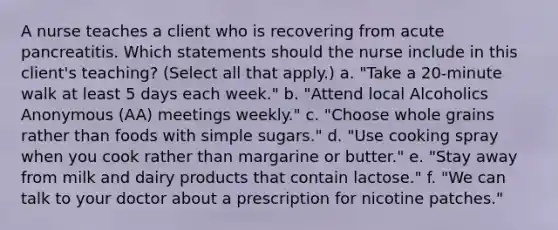 A nurse teaches a client who is recovering from acute pancreatitis. Which statements should the nurse include in this client's teaching? (Select all that apply.) a. "Take a 20-minute walk at least 5 days each week." b. "Attend local Alcoholics Anonymous (AA) meetings weekly." c. "Choose whole grains rather than foods with simple sugars." d. "Use cooking spray when you cook rather than margarine or butter." e. "Stay away from milk and dairy products that contain lactose." f. "We can talk to your doctor about a prescription for nicotine patches."