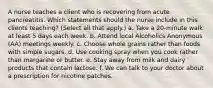 A nurse teaches a client who is recovering from acute pancreatitis. Which statements should the nurse include in this clients teaching? (Select all that apply.) a. Take a 20-minute walk at least 5 days each week. b. Attend local Alcoholics Anonymous (AA) meetings weekly. c. Choose whole grains rather than foods with simple sugars. d. Use cooking spray when you cook rather than margarine or butter. e. Stay away from milk and dairy products that contain lactose. f. We can talk to your doctor about a prescription for nicotine patches.