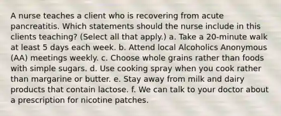 A nurse teaches a client who is recovering from acute pancreatitis. Which statements should the nurse include in this clients teaching? (Select all that apply.) a. Take a 20-minute walk at least 5 days each week. b. Attend local Alcoholics Anonymous (AA) meetings weekly. c. Choose whole grains rather than foods with simple sugars. d. Use cooking spray when you cook rather than margarine or butter. e. Stay away from milk and dairy products that contain lactose. f. We can talk to your doctor about a prescription for nicotine patches.