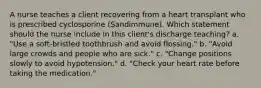 A nurse teaches a client recovering from a heart transplant who is prescribed cyclosporine (Sandimmune). Which statement should the nurse include in this client's discharge teaching? a. "Use a soft-bristled toothbrush and avoid flossing." b. "Avoid large crowds and people who are sick." c. "Change positions slowly to avoid hypotension." d. "Check your heart rate before taking the medication."