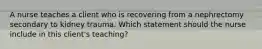 A nurse teaches a client who is recovering from a nephrectomy secondary to kidney trauma. Which statement should the nurse include in this client's teaching?