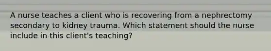 A nurse teaches a client who is recovering from a nephrectomy secondary to kidney trauma. Which statement should the nurse include in this client's teaching?