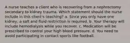 A nurse teaches a client who is recovering from a nephrectomy secondary to kidney trauma. Which statement should the nurse include in this client's teaching? a. Since you only have one kidney, a salt and fluid restriction is required. b. Your therapy will include hemodialysis while you recover. c. Medication will be prescribed to control your high blood pressure. d. You need to avoid participating in contact sports like football.