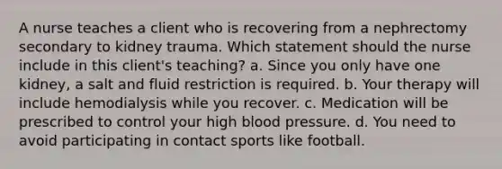 A nurse teaches a client who is recovering from a nephrectomy secondary to kidney trauma. Which statement should the nurse include in this client's teaching? a. Since you only have one kidney, a salt and fluid restriction is required. b. Your therapy will include hemodialysis while you recover. c. Medication will be prescribed to control your high blood pressure. d. You need to avoid participating in contact sports like football.