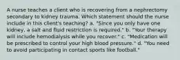 A nurse teaches a client who is recovering from a nephrectomy secondary to kidney trauma. Which statement should the nurse include in this client's teaching? a. "Since you only have one kidney, a salt and fluid restriction is required." b. "Your therapy will include hemodialysis while you recover." c. "Medication will be prescribed to control your high blood pressure." d. "You need to avoid participating in contact sports like football."