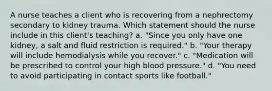 A nurse teaches a client who is recovering from a nephrectomy secondary to kidney trauma. Which statement should the nurse include in this client's teaching? a. "Since you only have one kidney, a salt and fluid restriction is required." b. "Your therapy will include hemodialysis while you recover." c. "Medication will be prescribed to control your high blood pressure." d. "You need to avoid participating in contact sports like football."