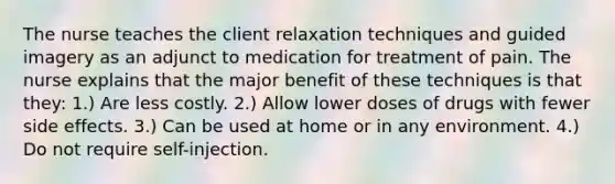 The nurse teaches the client relaxation techniques and guided imagery as an adjunct to medication for treatment of pain. The nurse explains that the major benefit of these techniques is that they: 1.) Are less costly. 2.) Allow lower doses of drugs with fewer side effects. 3.) Can be used at home or in any environment. 4.) Do not require self-injection.