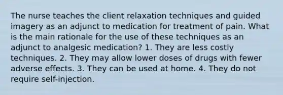 The nurse teaches the client relaxation techniques and guided imagery as an adjunct to medication for treatment of pain. What is the main rationale for the use of these techniques as an adjunct to analgesic medication? 1. They are less costly techniques. 2. They may allow lower doses of drugs with fewer adverse effects. 3. They can be used at home. 4. They do not require self-injection.