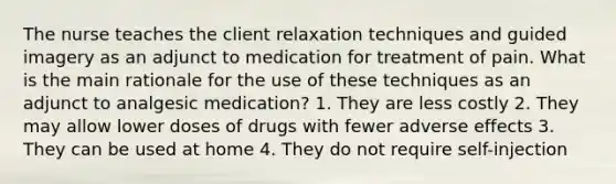 The nurse teaches the client relaxation techniques and guided imagery as an adjunct to medication for treatment of pain. What is the main rationale for the use of these techniques as an adjunct to analgesic medication? 1. They are less costly 2. They may allow lower doses of drugs with fewer adverse effects 3. They can be used at home 4. They do not require self-injection