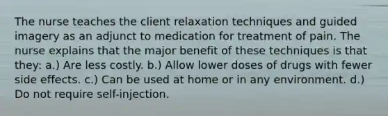 The nurse teaches the client relaxation techniques and guided imagery as an adjunct to medication for treatment of pain. The nurse explains that the major benefit of these techniques is that they: a.) Are less costly. b.) Allow lower doses of drugs with fewer side effects. c.) Can be used at home or in any environment. d.) Do not require self-injection.