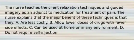 The nurse teaches the client relaxation techniques and guided imagery as an adjunct to medication for treatment of pain. The nurse explains that the major benefit of these techniques is that they: A. Are less costly. B. Allow lower doses of drugs with fewer side effects. C. Can be used at home or in any environment. D. Do not require self-injection.