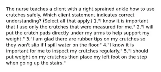 The nurse teaches a client with a right sprained ankle how to use crutches safely. Which client statement indicates correct understanding? (Select all that apply.) 1."I know it is important that I use only the crutches that were measured for me." 2."I will put the crutch pads directly under my arms to help support my weight." 3."I am glad there are rubber tips on my crutches so they won't slip if I spill water on the floor." 4."I know it is important for me to inspect my crutches regularly." 5."I should put weight on my crutches then place my left foot on the step when going up the stairs."