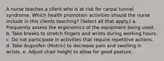 A nurse teaches a client who is at risk for carpal tunnel syndrome. Which health promotion activities should the nurse include in this clients teaching? (Select all that apply.) a. Frequently assess the ergonomics of the equipment being used. b. Take breaks to stretch fingers and wrists during working hours. c. Do not participate in activities that require repetitive actions. d. Take ibuprofen (Motrin) to decrease pain and swelling in wrists. e. Adjust chair height to allow for good posture.