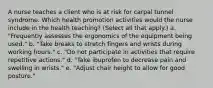 A nurse teaches a client who is at risk for carpal tunnel syndrome. Which health promotion activities would the nurse include in the health teaching? (Select all that apply.) a. "Frequently assesses the ergonomics of the equipment being used." b. "Take breaks to stretch fingers and wrists during working hours." c. "Do not participate in activities that require repetitive actions." d. "Take ibuprofen to decrease pain and swelling in wrists." e. "Adjust chair height to allow for good posture."