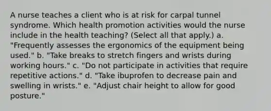 A nurse teaches a client who is at risk for carpal tunnel syndrome. Which health promotion activities would the nurse include in the health teaching? (Select all that apply.) a. "Frequently assesses the ergonomics of the equipment being used." b. "Take breaks to stretch fingers and wrists during working hours." c. "Do not participate in activities that require repetitive actions." d. "Take ibuprofen to decrease pain and swelling in wrists." e. "Adjust chair height to allow for good posture."