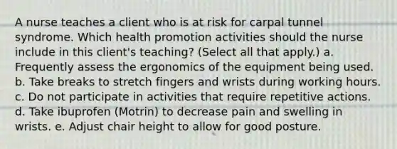 A nurse teaches a client who is at risk for carpal tunnel syndrome. Which health promotion activities should the nurse include in this client's teaching? (Select all that apply.) a. Frequently assess the ergonomics of the equipment being used. b. Take breaks to stretch fingers and wrists during working hours. c. Do not participate in activities that require repetitive actions. d. Take ibuprofen (Motrin) to decrease pain and swelling in wrists. e. Adjust chair height to allow for good posture.