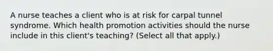 A nurse teaches a client who is at risk for carpal tunnel syndrome. Which health promotion activities should the nurse include in this client's teaching? (Select all that apply.)