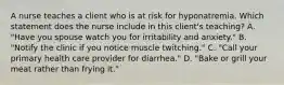 A nurse teaches a client who is at risk for hyponatremia. Which statement does the nurse include in this client's teaching? A. "Have you spouse watch you for irritability and anxiety." B. "Notify the clinic if you notice muscle twitching." C. "Call your primary health care provider for diarrhea." D. "Bake or grill your meat rather than frying it."