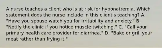 A nurse teaches a client who is at risk for hyponatremia. Which statement does the nurse include in this client's teaching? A. "Have you spouse watch you for irritability and anxiety." B. "Notify the clinic if you notice muscle twitching." C. "Call your primary health care provider for diarrhea." D. "Bake or grill your meat rather than frying it."