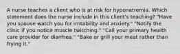 A nurse teaches a client who is at risk for hyponatremia. Which statement does the nurse include in this client's teaching? "Have you spouse watch you for irritability and anxiety." "Notify the clinic if you notice muscle twitching." "Call your primary health care provider for diarrhea." "Bake or grill your meat rather than frying it."