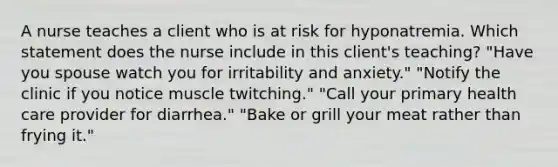 A nurse teaches a client who is at risk for hyponatremia. Which statement does the nurse include in this client's teaching? "Have you spouse watch you for irritability and anxiety." "Notify the clinic if you notice muscle twitching." "Call your primary health care provider for diarrhea." "Bake or grill your meat rather than frying it."