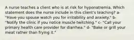 A nurse teaches a client who is at risk for hyponatremia. Which statement does the nurse include in this client's teaching? a- "Have you spouse watch you for irritability and anxiety." b- "Notify the clinic if you notice muscle twitching." c- "Call your primary health care provider for diarrhea." d- "Bake or grill your meat rather than frying it."