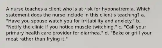 A nurse teaches a client who is at risk for hyponatremia. Which statement does the nurse include in this client's teaching? a. "Have you spouse watch you for irritability and anxiety." b. "Notify the clinic if you notice muscle twitching." c. "Call your primary health care provider for diarrhea." d. "Bake or grill your meat rather than frying it."