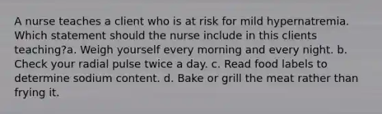 A nurse teaches a client who is at risk for mild hypernatremia. Which statement should the nurse include in this clients teaching?a. Weigh yourself every morning and every night. b. Check your radial pulse twice a day. c. Read food labels to determine sodium content. d. Bake or grill the meat rather than frying it.