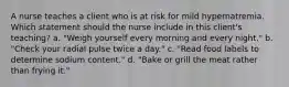 A nurse teaches a client who is at risk for mild hypernatremia. Which statement should the nurse include in this client's teaching? a. "Weigh yourself every morning and every night." b. "Check your radial pulse twice a day." c. "Read food labels to determine sodium content." d. "Bake or grill the meat rather than frying it."