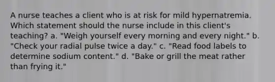 A nurse teaches a client who is at risk for mild hypernatremia. Which statement should the nurse include in this client's teaching? a. "Weigh yourself every morning and every night." b. "Check your radial pulse twice a day." c. "Read food labels to determine sodium content." d. "Bake or grill the meat rather than frying it."