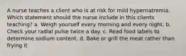 A nurse teaches a client who is at risk for mild hypernatremia. Which statement should the nurse include in this clients teaching? a. Weigh yourself every morning and every night. b. Check your radial pulse twice a day. c. Read food labels to determine sodium content. d. Bake or grill the meat rather than frying it