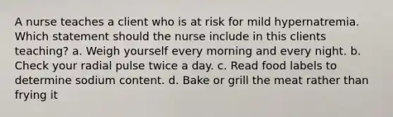 A nurse teaches a client who is at risk for mild hypernatremia. Which statement should the nurse include in this clients teaching? a. Weigh yourself every morning and every night. b. Check your radial pulse twice a day. c. Read food labels to determine sodium content. d. Bake or grill the meat rather than frying it