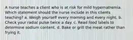 A nurse teaches a client who is at risk for mild hypernatremia. Which statement should the nurse include in this clients teaching? a. Weigh yourself every morning and every night. b. Check your radial pulse twice a day. c. Read food labels to determine sodium content. d. Bake or grill the meat rather than frying it.